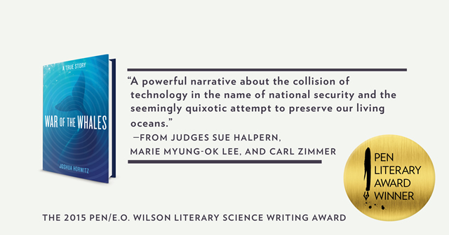 War of the Whales book cover with the quote, "A powerful narrative about the collision of technology in the name of national security and the seemingly quixotic attempt to preserve our living oceans." -From Judges Sue Halpern, Marie Myung-Ok Lee and Carl Zimmer. The 2015 PEN/E.O. Wilson Literary Science Writing Award. 