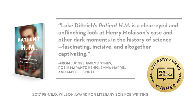 Literally Award Winner PEN America logo. Quote from the judges Emily Anthes, Robin Marantz, Emma Marris and Amy Ellis Nutt saying, "Luke Dittrich's Patient H.M. is a clear-eyed and unflinching look at Henry Molaison's case and other dark moments in the history of science—fascinating, incisive, and altogether captivating." 